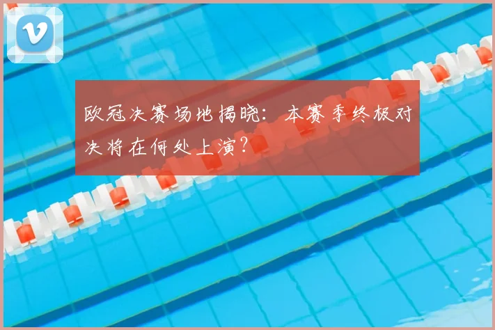 欧冠决赛场地揭晓:本赛季终极对决将在何处上演?