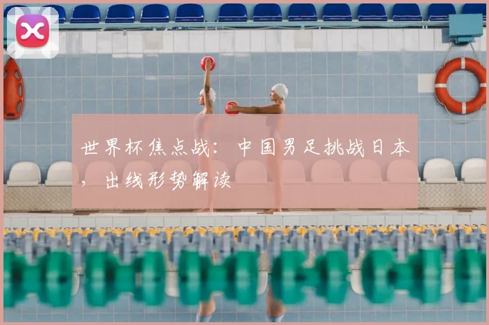 世界杯焦点战:中国男足挑战日本,出线形势解读