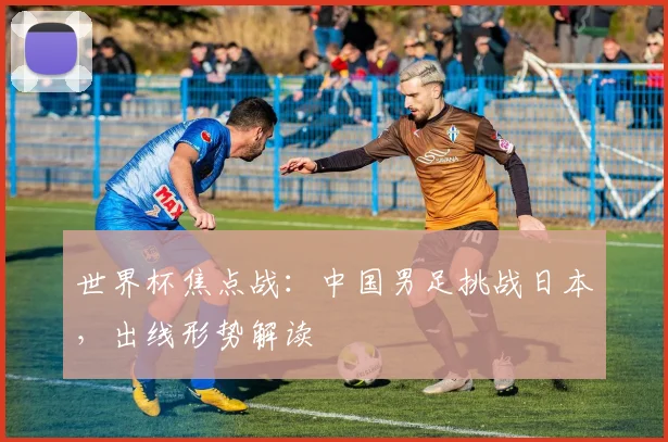 世界杯焦点战:中国男足挑战日本,出线形势解读