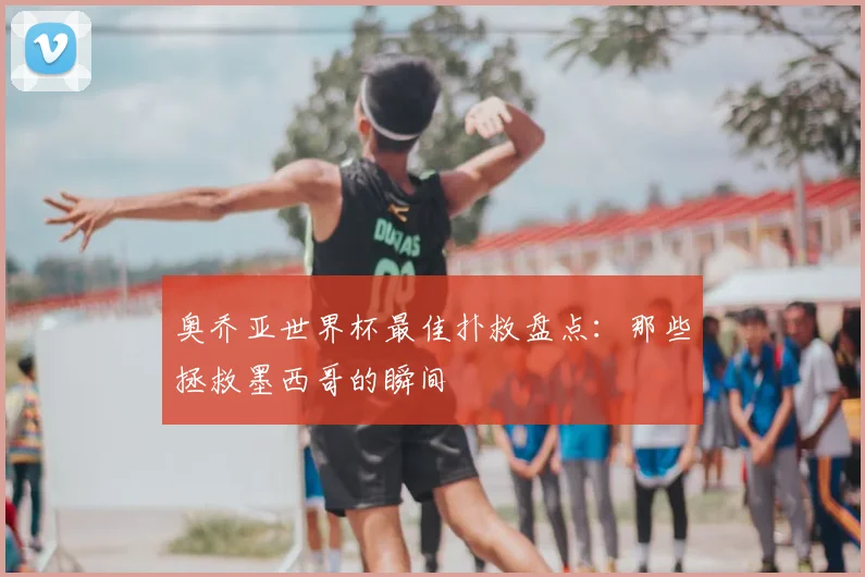 奥乔亚世界杯最佳扑救盘点：那些拯救墨西哥的瞬间