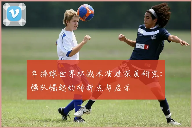 年排球世界杯战术演进深度研究:强队崛起的转折点与启示