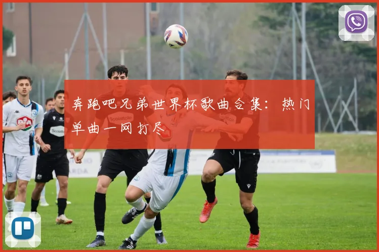 奔跑吧兄弟世界杯歌曲合集：热门单曲一网打尽