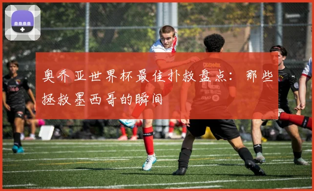 奥乔亚世界杯最佳扑救盘点：那些拯救墨西哥的瞬间
