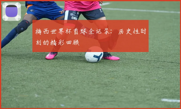 梅西世界杯首球全记录：历史性时刻的精彩回顾