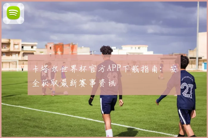 卡塔尔世界杯官方APP下载指南：安全获取最新赛事资讯