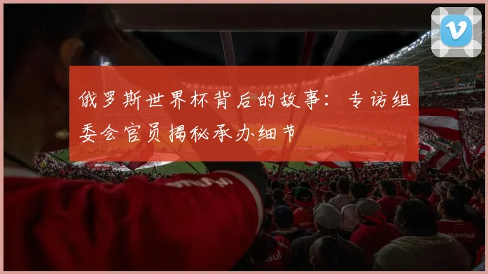俄罗斯世界杯背后的故事:专访组委会官员揭秘承办细节