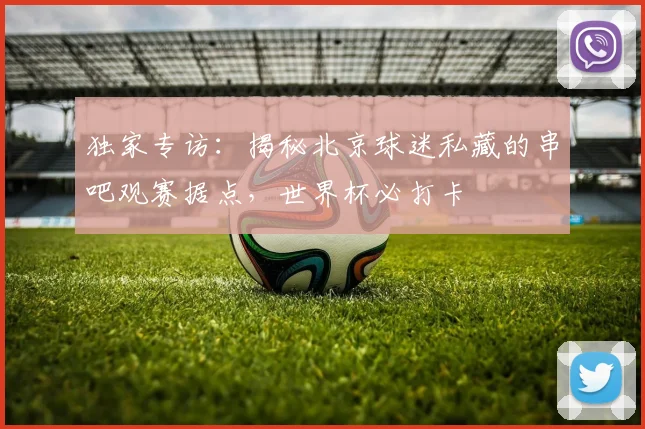 独家专访:揭秘北京球迷私藏的串吧观赛据点,世界杯必打卡