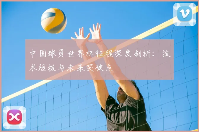 中国球员世界杯征程深度剖析：技术短板与未来突破点