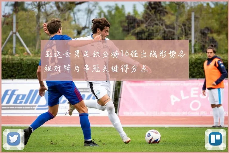 亚运会男足积分榜16强出线形势各组对阵与争冠关键得分点