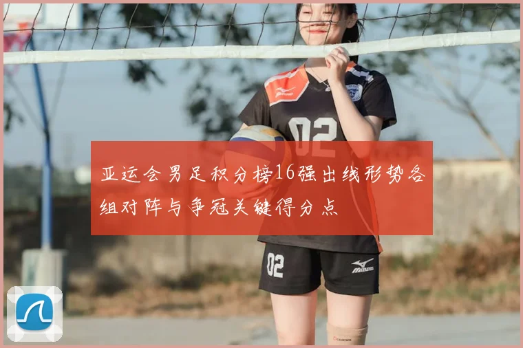 亚运会男足积分榜16强出线形势各组对阵与争冠关键得分点