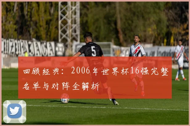 回顾经典：2006年世界杯16强完整名单与对阵全解析