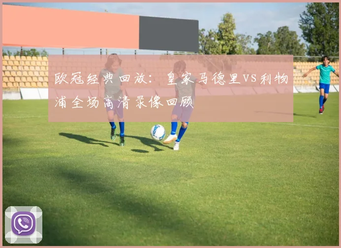 欧冠经典回放:皇家马德里vs利物浦全场高清录像回顾