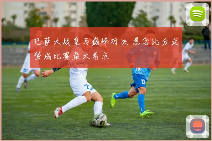 巴萨大战皇马巅峰对决 悬念比分走势成比赛最大看点