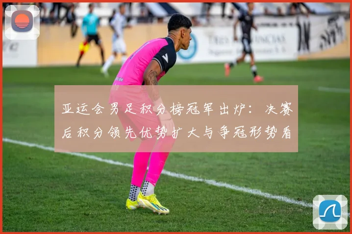 亚运会男足积分榜冠军出炉：决赛后积分领先优势扩大与争冠形势看点