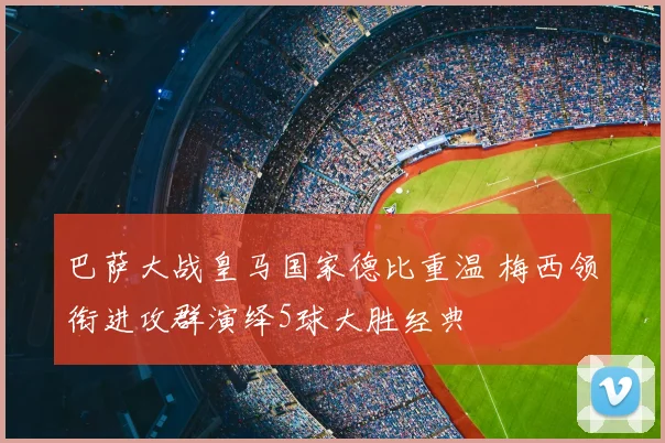 巴萨大战皇马国家德比重温 梅西领衔进攻群演绎5球大胜经典