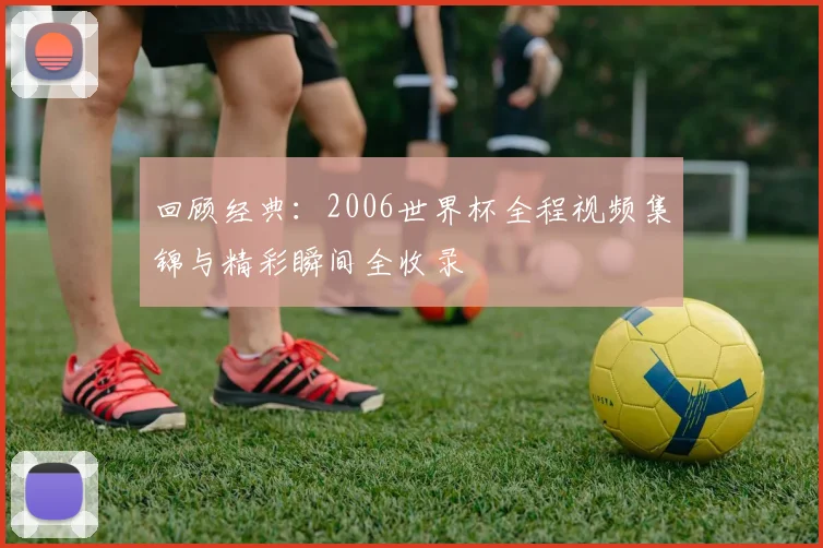 回顾经典：2006世界杯全程视频集锦与精彩瞬间全收录